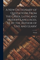 A New Dictionary of Quotations From the Greek, Latin, and Modern Languages, Tr. by the Author of 'live and Learn' 1148277838 Book Cover