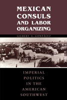 Mexican Consuls and Labor Organizing: Imperial Politics in the American Southwest (Center for Mexican American Studies) 0292728247 Book Cover