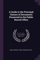 A guide to the principal classes of documents preserved in the Public Record Office 1014819954 Book Cover