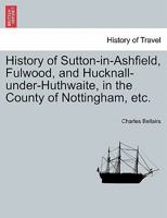 History of Sutton-in-Ashfield, Fulwood, and Hucknall-under-Huthwaite, in the County of Nottingham, etc. 1241606242 Book Cover