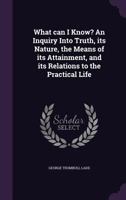 What Can I Know? An Inquiry Into Truth: Its Nature, The Means Of Its Attainment And Its Relations To The Practical Life 0548732043 Book Cover