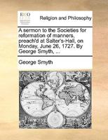 A sermon to the Societies for reformation of manners, preach'd at Salter's-Hall, on Monday, June 26, 1727. By George Smyth, ... 1014822432 Book Cover