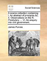 A scarce collection containing I. An abstract of principles &c. II. Observations on the R. Presbytery. ... VI. An enquiry into civil government. 1170936628 Book Cover