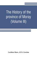 The History of the Province of Moray. Comprising the Counties of Elgin and Nairn, the Greater Part of the County of Inverness and a Portion of the County of Banff, --All Called the Province of Moray B 1017637806 Book Cover