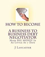 How To Become A BUSINESS TO BUSINESS DEBT NEGOTIATOR: In as Little as 7 Days..With Little or No Capital..Thrive in Any Economy 1450564372 Book Cover