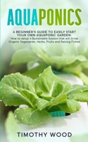 Aquaponics: A Beginner's Guide to Easily Start your own Aquaponic Garden. How to setup a Sustainable System that will Grow Organic Vegetables, Herbs, Fruits and Raising Fishes B086PPHVZL Book Cover