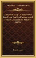 A Popular Essay on Subjects of Penal Law, and on Uninterrupted Solitary Confinement at Labor: As contradistinguished to solitary confinement at night and joint labor by day, in a letter to John Bacon 1166430081 Book Cover