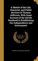 A Sketch of the Life, Character, and Public Services of Thomas Jefferson, With Some Account of the Aid He Rendered in Establishing Our Independence and Government 1373169230 Book Cover