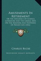 Amusements in Retirement; Or, the Influence of Science, Literature, and the Liberal Arts, on the Man 0548714568 Book Cover
