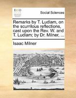 Remarks by T. Ludlam, on the scurrilous reflections, cast upon the Rev. W. and T. Ludlam; by Dr. Milner, ... 117088217X Book Cover