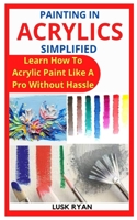 PAINTING IN ACRYLICS SIMPLIFIED: Learn How To Acrylic Paint Like A Pro Without Hassle B09L54W68X Book Cover