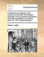 A testimony of respect to the memory of Elhanan Winchester, preacher of the universal restoration, who died at Hartford in America, April 18, 1797. Aged 46 years. 1171431147 Book Cover