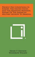 Present Day Conditions in Europe; The United States and the Armenian Mandate; Report of the American Military Mission to Armenia 1258718073 Book Cover