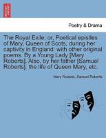 The Royal Exile; Or Poetical Epistles of Mary, Queen of Scots, During Her Captivity in England; With Other Original Poems, by a Young Lady. Also by Her Father [samuel Roberts] the Life of Queen Mary.. 1177967006 Book Cover