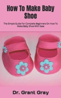 How To Make Baby Shoe: The Simple Guide For Complete Beginners On How To Make Baby Shoe With Ease B09FS31VWY Book Cover