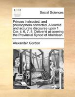 Princes instructed, and philosophers corrected. A learn'd and accurate discourse upon 1 Cor. ii. 6, 7, 8. Deliver'd at opening the Provincial Synod of Aberdeen. 1170789463 Book Cover