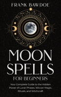 Moon Spells for Beginners: Your Complete Guide to the Hidden Power of Lunar Phases, Wiccan Magic, Rituals, and Witchcraft 1990508057 Book Cover