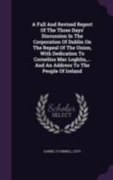 A Full and Revised Report of the Three Days' Discussion in the Corporation of Dublin on the Repeal of the Union, with Dedication to Cornelius Mac Loghlin, ... and an Address to the People of Ireland 1340693240 Book Cover