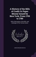 A History Of The Bills Of Credit Or Paper Money Issued By New York, From 1709 To 1789: With A Description Of The Bills, And Catalogue Of The Various Issues... 1425507476 Book Cover