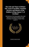 The Life and Times of Robert Gib, Lord of Carribber, Familiar Servitor and Master of the Stables to King James V. of Scotland: With Notices of His ... in the Reigns of Queen Mary, James VI 1016676409 Book Cover