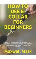How to Use E-Collar for Beginners: How to Use E-Collar for Beginners: The Complete Guide on Everything You Need to Know about How to Use E-Collar Dog Control B091GQ241J Book Cover