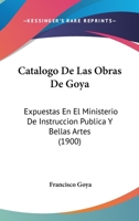 Catalogo De Las Obras De Goya: Expuestas En El Ministerio De Instruccion Publica Y Bellas Artes (1900) 1160821852 Book Cover