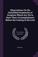 Observations On the Unfulfilled Prophecies of Scripture Which Are Yet to Have Their Accomplishment Before the Coming of the Lord 1146672519 Book Cover