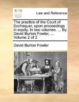 The Practice of the Court of Exchequer, Upon Proceedings in Equity. In two Volumes. ... By David Burton Fowler, ... of 2; Volume 2 1140897136 Book Cover