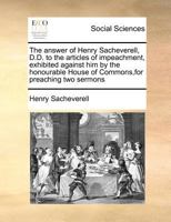 The answer of Henry Sacheverell, D.D. to the articles of impeachment, exhibited against him by the honourable House of Commons,for preaching two sermons 1170813003 Book Cover