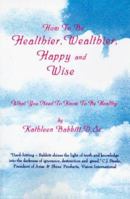 How To Be Healthier, Wealthier, Happy and Wise: What You Need To Know To Be Healthy 0595001424 Book Cover