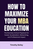 How to Maximize Your MBA Education: The Business School Playbook for Career Acceleration, Networking, and Professional Impact B0GG9LDM27 Book Cover