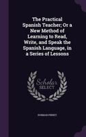 The Practical Spanish Teacher; Or, a New Method of Learning to Read, Write, and Speak the Spanish Language ... 116560969X Book Cover