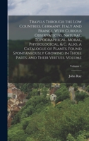 Travels Through the Low Countries, Germany, Italy and France, With Curious Observations, Natural, Topographical, Moral, Physiological, & c. Also, A ... Parts, and Their Virtues. Volume; Volume 1 1018593152 Book Cover