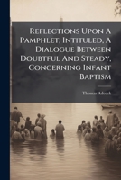 Reflections upon a pamphlet, intituled, A dialogue between doubtful and steady, concerning infant baptism. Written by an anonymous clergyman. In which ... for infant-baptism are examined, and refuted 1247325989 Book Cover
