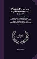 Papists Protesting Against Protestant-Popery in Answer to a Discourse Entituled, a Papist Not Mis-Represented by Protestants: Being a Vindication of the Papist Mis-Represented and Represented, and the 1104361353 Book Cover