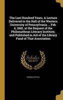 The Last Hundred Years. a Lecture Delivered in the Hall of the Western University of Pennsylvania ... Feb. 4, 1845, at the Request of the Philomathean Literary Institute, and Published in Aid of the L 1174892501 Book Cover