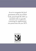 An act to reorganize the local government of the city of New York, passed April 30, 1873, as amended 1425512690 Book Cover