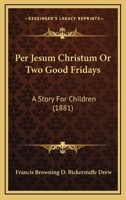 Per Jesum Christum Or Two Good Fridays: A Story For Children (1881) 112001767X Book Cover
