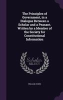 The Principles of Government, in a Dialogue Between a Scholar and a Peasant. Written by a Member of the Society for Constitutional Information 1347524754 Book Cover