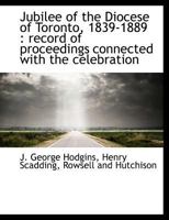 Jubilee Of The Diocese Of Toronto, 1839-1889: Record Of Proceedings Connected With The Celebration Of The Jubilee November 21st To The 28th, 1889, Inclusive 0548724202 Book Cover