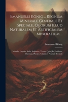 Emanuelis König ... Regnum Minerale Generale Et Speciale, Quorum Illud Naturalem Et Artificialem Mineralium ...: Metalla, Lapides, Salia, Sulphura, ... Chymicè, Practicè Recludit 102126508X Book Cover
