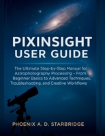 PIXINSIGHT USER GUIDE: The Ultimate Step-by-Step Manual for Astrophotography Processing – From Beginner Basics to Advanced Techniques, Troubleshooting, and Creative Workflows B0FF44T8TT Book Cover