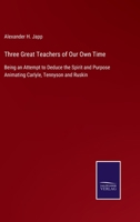 Three Great Teachers Of Our Own Time: Being An Attempt To Deduce The Spirit And Purpose Animating Carlyle, Tennyson And Ruskin 1523213922 Book Cover