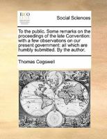 To the public. Some remarks on the proceedings of the late Convention: with a few observations on our present government: all which are humbly submitted. By the author. 1170843557 Book Cover