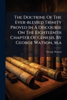 The doctrine of the ever-blessed Trinity proved in a discourse on the eighteenth chapter of Genesis. By George Watson, M.A. 1175158372 Book Cover