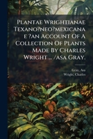 Plantae Wrightianae Texano?neo?mexicanae ?an Account Of A Collection Of Plants Made By Charles Wright ... /asa Gray. 124813284X Book Cover