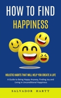 How to Find Happiness: Holistic Habits That Will Help You Create a Life (A Guide to Being Happy Anyway, Finding Joy and Living in Uncondition 1998901564 Book Cover