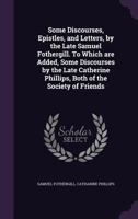 Some Discourses, Epistles, and Letters, by the Late Samuel Fothergill. To Which are Added, Some Discourses by the Late Catherine Phillips, Both of the Society of Friends 1347458956 Book Cover