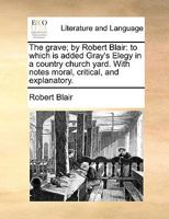 The grave; by Robert Blair: to which is added Gray's Elegy in a country church yard. With notes moral, critical, and explanatory. 1170408907 Book Cover