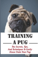 Training A Pug: The Secrets, Tips, And Techniques To Easily House Train Your Pug: House Training For Your Pug Guide B09CGBM6CR Book Cover